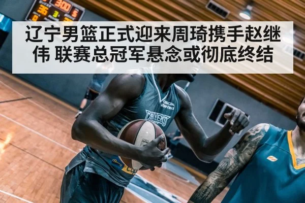 辽宁男篮正式迎来周琦携手赵继伟 联赛总冠军悬念或彻底终结