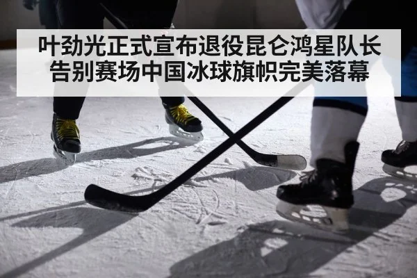 叶劲光正式宣布退役昆仑鸿星队长告别赛场中国冰球旗帜完美落幕
