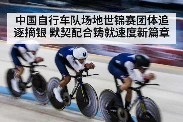 中国自行车队场地世锦赛团体追逐摘银 默契配合铸就速度新篇章