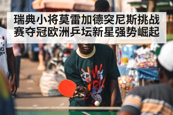 瑞典小将莫雷加德突尼斯挑战赛夺冠欧洲乒坛新星强势崛起