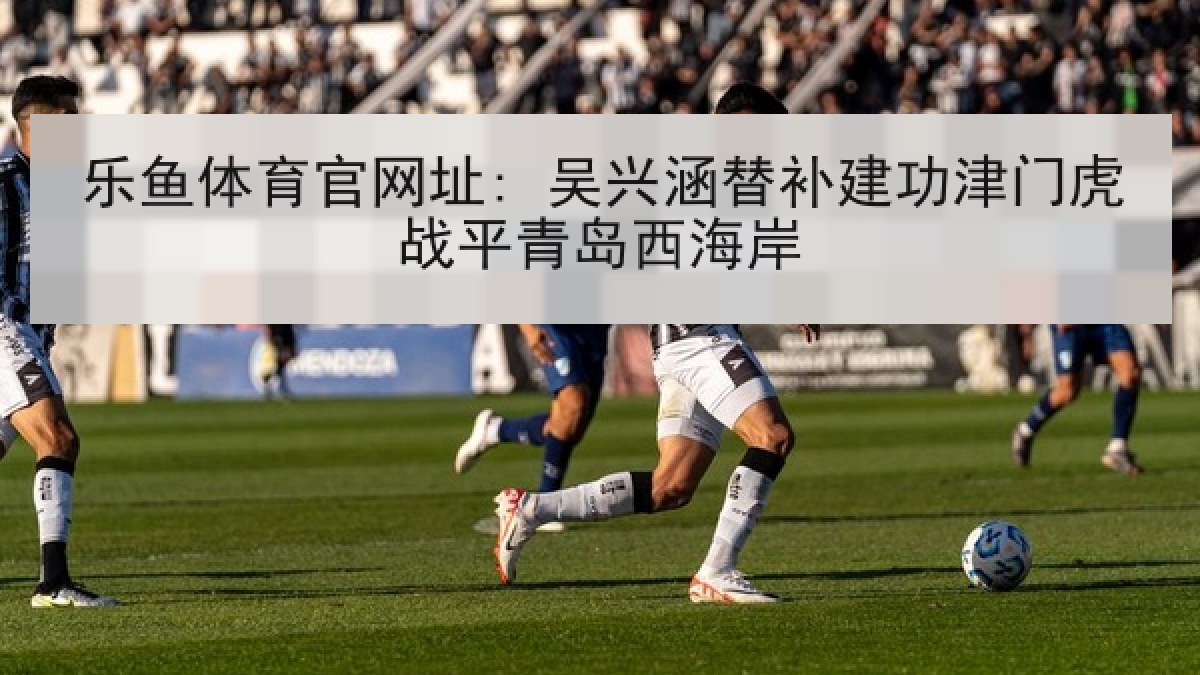 乐鱼体育官网址: 吴兴涵替补建功津门虎战平青岛西海岸