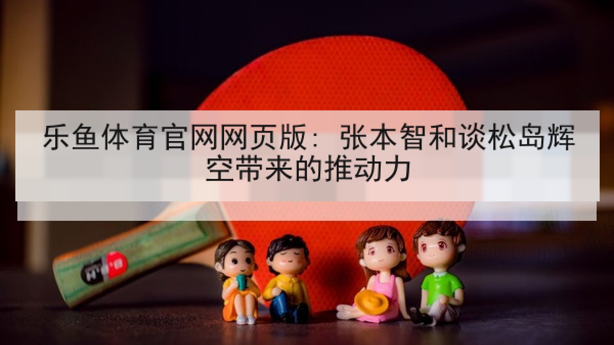 乐鱼体育官网网页版: 张本智和谈松岛辉空带来的推动力